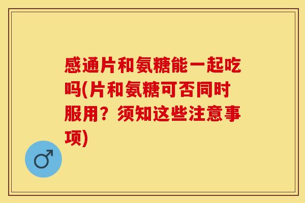 感通片和氨糖能一起吃吗(片和氨糖可否同时服用？须知这些注意事项)