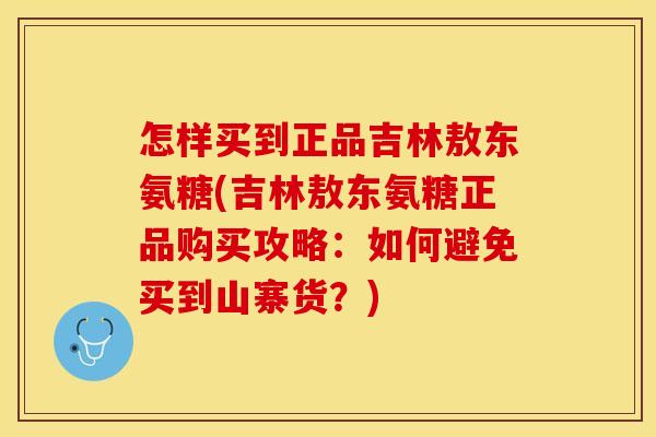 怎样买到正品吉林敖东氨糖(吉林敖东氨糖正品购买攻略：如何避免买到山寨货？)