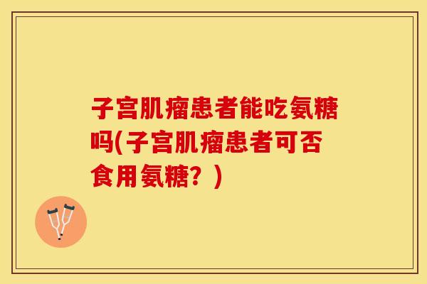 子宫肌瘤患者能吃氨糖吗(子宫肌瘤患者可否食用氨糖？)
