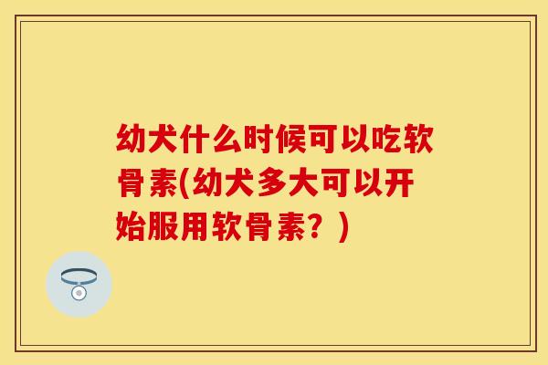 幼犬什么时候可以吃软骨素(幼犬多大可以开始服用软骨素？)