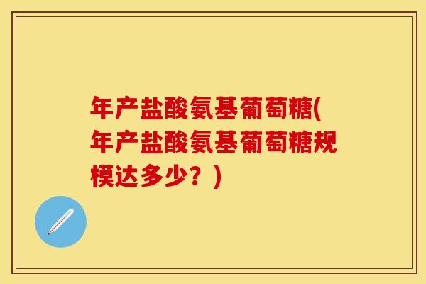 年产盐酸氨基葡萄糖(年产盐酸氨基葡萄糖规模达多少？)