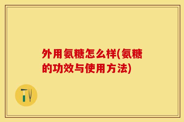 外用氨糖怎么样(氨糖的功效与使用方法)