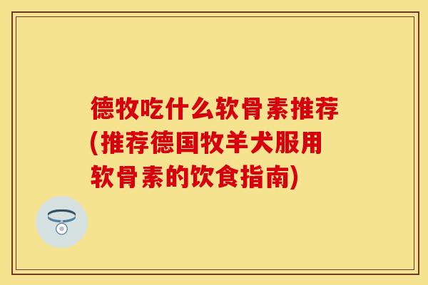 德牧吃什么软骨素推荐(推荐德国牧羊犬服用软骨素的饮食指南)