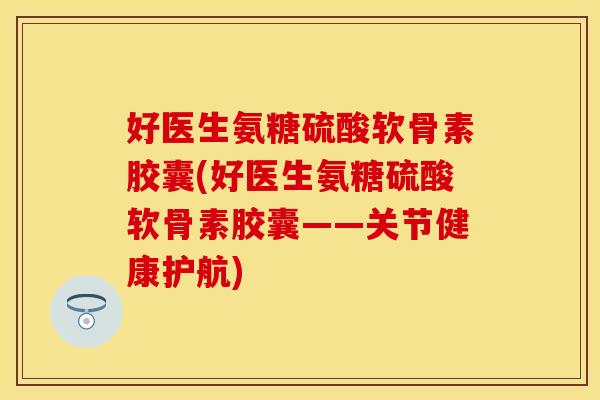 好医生氨糖硫酸软骨素胶囊(好医生氨糖硫酸软骨素胶囊——关节健康护航)