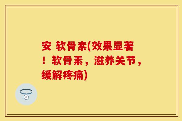 安 软骨素(效果显著！软骨素，滋养关节，缓解疼痛)