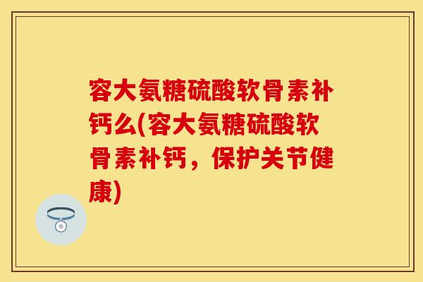 容大氨糖硫酸软骨素补钙么(容大氨糖硫酸软骨素补钙，保护关节健康)