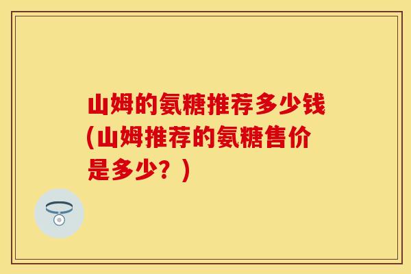 山姆的氨糖推荐多少钱(山姆推荐的氨糖售价是多少？)