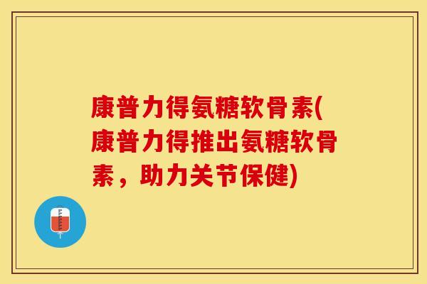 康普力得氨糖软骨素(康普力得推出氨糖软骨素，助力关节保健)