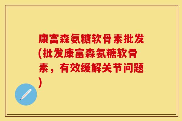 康富森氨糖软骨素批发(批发康富森氨糖软骨素，有效缓解关节问题)