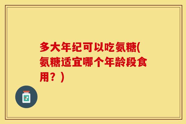 多大年纪可以吃氨糖(氨糖适宜哪个年龄段食用？)