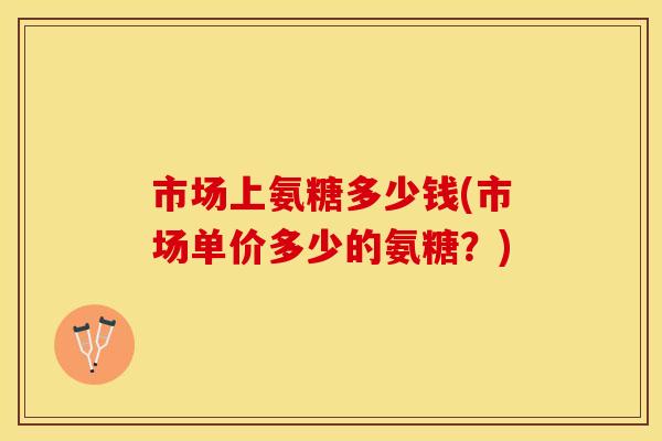 市场上氨糖多少钱(市场单价多少的氨糖？)