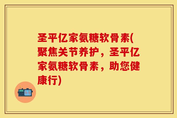 圣平亿家氨糖软骨素(聚焦关节养护，圣平亿家氨糖软骨素，助您健康行)-第1张图片-关节保镖