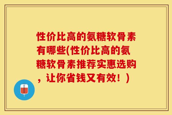 性价比高的氨糖软骨素有哪些(性价比高的氨糖软骨素推荐实惠选购，让你省钱又有效！)
