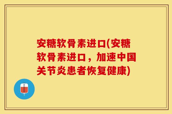 安糖软骨素进口(安糖软骨素进口，加速中国关节炎患者恢复健康)