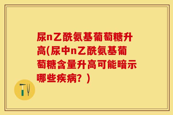尿n乙酰氨基葡萄糖升高(尿中n乙酰氨基葡萄糖含量升高可能暗示哪些疾病？)