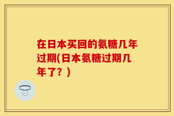 在日本买回的氨糖几年过期(日本氨糖过期几年了？)