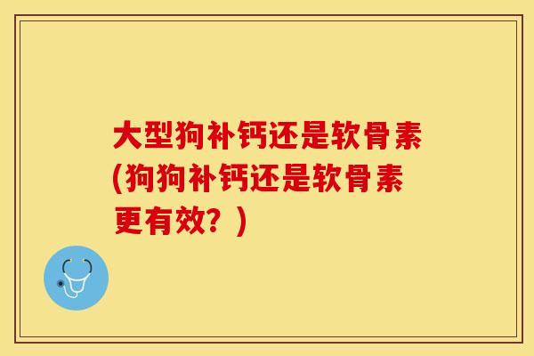 大型狗补钙还是软骨素(狗狗补钙还是软骨素更有效？)