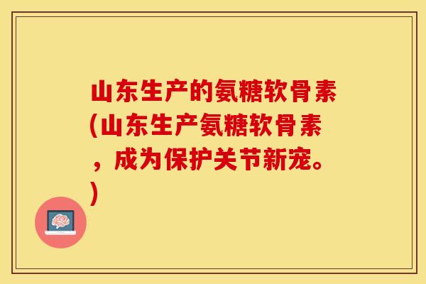 山东生产的氨糖软骨素(山东生产氨糖软骨素，成为保护关节新宠。)
