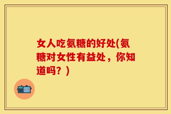 女人吃氨糖的好处(氨糖对女性有益处，你知道吗？)