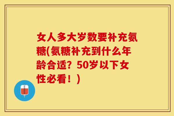 女人多大岁数要补充氨糖(氨糖补充到什么年龄合适？50岁以下女性必看！)