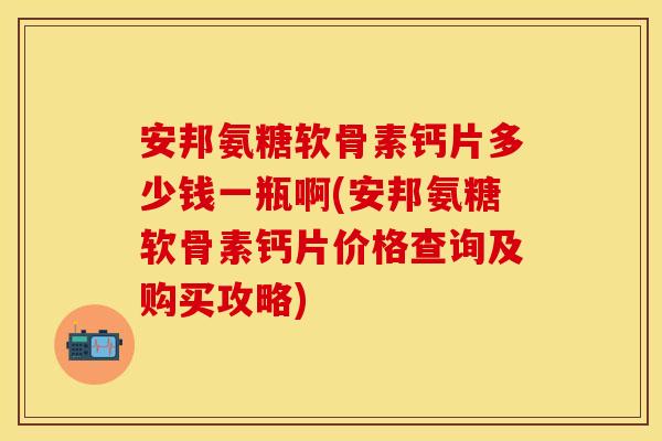 安邦氨糖软骨素钙片多少钱一瓶啊(安邦氨糖软骨素钙片价格查询及购买攻略)