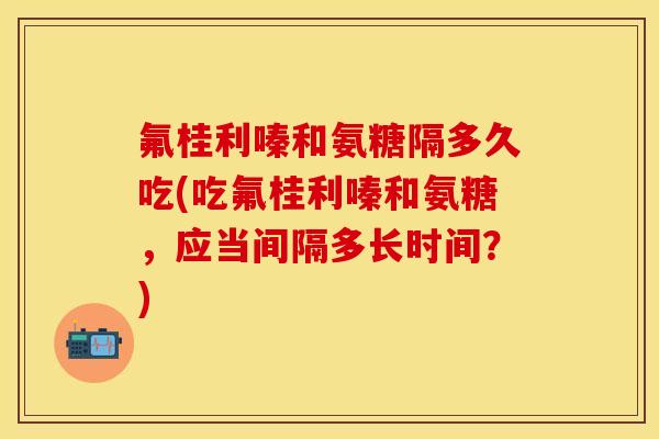 氟桂利嗪和氨糖隔多久吃(吃氟桂利嗪和氨糖，应当间隔多长时间？)