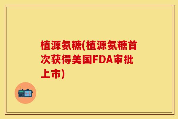 植源氨糖(植源氨糖首次获得美国FDA审批上市)