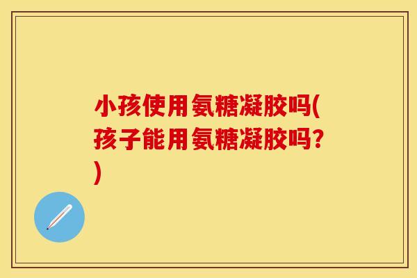 小孩使用氨糖凝胶吗(孩子能用氨糖凝胶吗？)