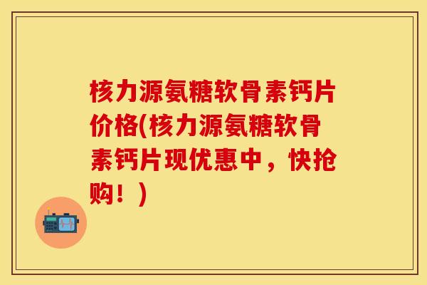 核力源氨糖软骨素钙片价格(核力源氨糖软骨素钙片现优惠中，快抢购！)