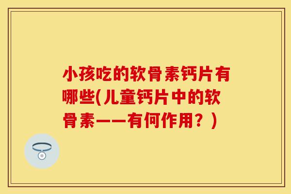 小孩吃的软骨素钙片有哪些(儿童钙片中的软骨素——有何作用？)