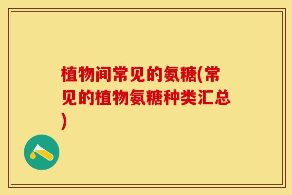 植物间常见的氨糖(常见的植物氨糖种类汇总)