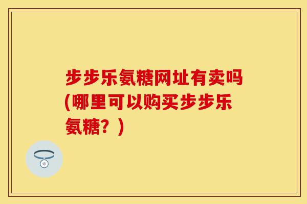 步步乐氨糖网址有卖吗(哪里可以购买步步乐氨糖？)