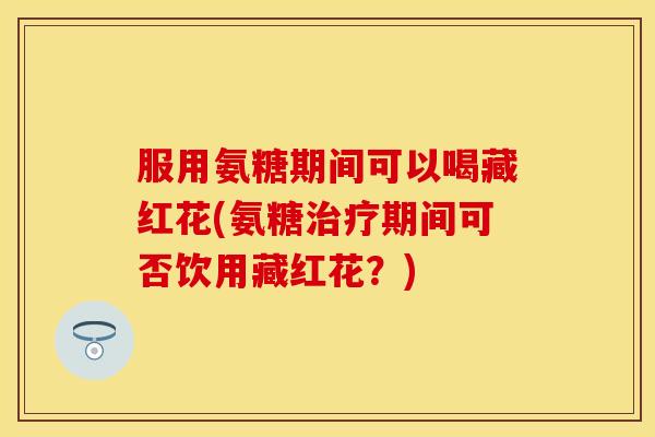 服用氨糖期间可以喝藏红花(氨糖治疗期间可否饮用藏红花？)