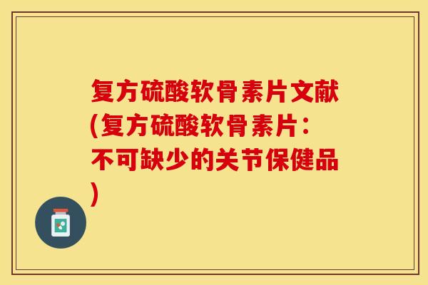 复方硫酸软骨素片文献(复方硫酸软骨素片：不可缺少的关节保健品)