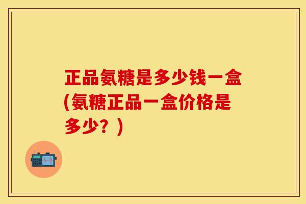 正品氨糖是多少钱一盒(氨糖正品一盒价格是多少？)