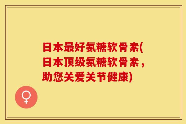 日本最好氨糖软骨素(日本顶级氨糖软骨素，助您关爱关节健康)