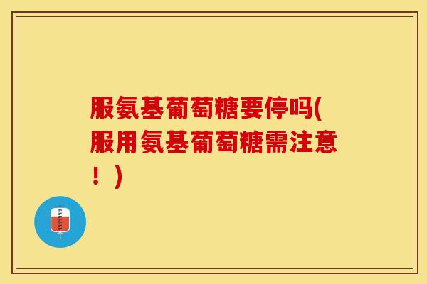 服氨基葡萄糖要停吗(服用氨基葡萄糖需注意！)
