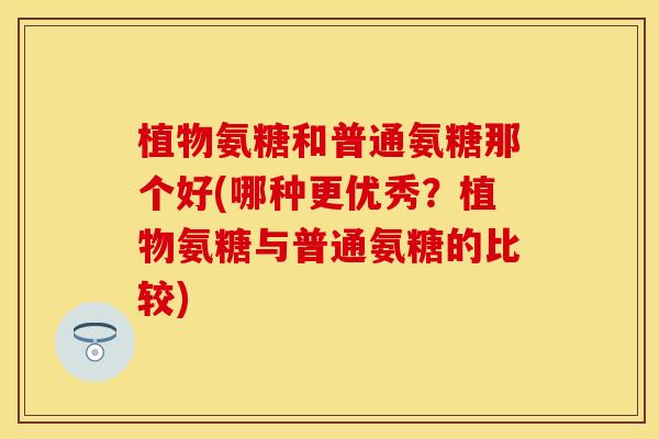 植物氨糖和普通氨糖那个好(哪种更优秀？植物氨糖与普通氨糖的比较)