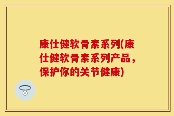 康仕健软骨素系列(康仕健软骨素系列产品，保护你的关节健康)
