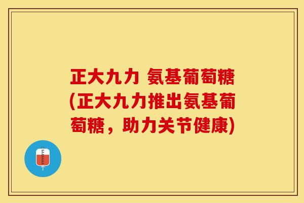 正大九力 氨基葡萄糖(正大九力推出氨基葡萄糖，助力关节健康)