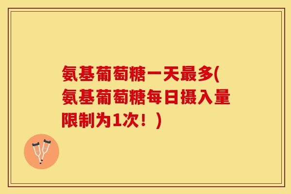 氨基葡萄糖一天最多(氨基葡萄糖每日摄入量限制为1次！)