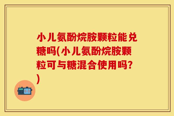 小儿氨酚烷胺颗粒能兑糖吗(小儿氨酚烷胺颗粒可与糖混合使用吗？)-第1张图片-关节保镖