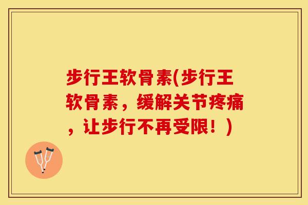 步行王软骨素(步行王软骨素，缓解关节疼痛，让步行不再受限！)