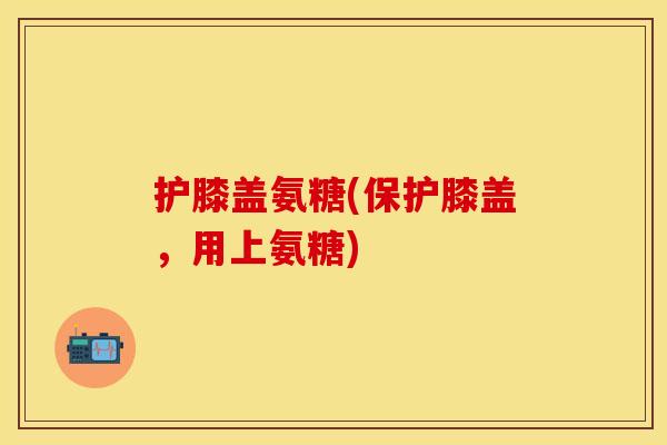 护膝盖氨糖(保护膝盖，用上氨糖)