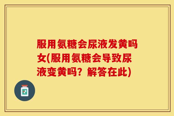 服用氨糖会尿液发黄吗女(服用氨糖会导致尿液变黄吗？解答在此)
