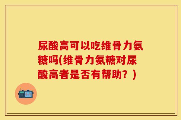 尿酸高可以吃维骨力氨糖吗(维骨力氨糖对尿酸高者是否有帮助？)