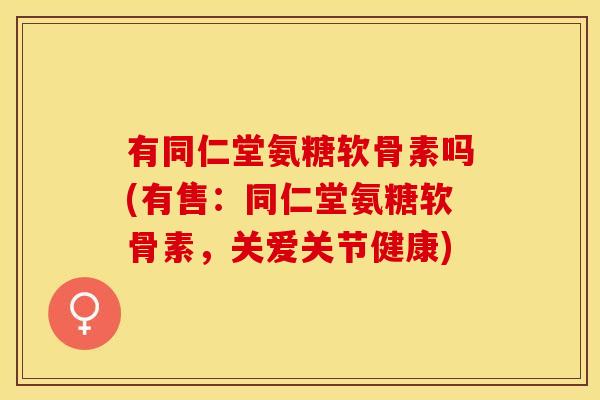 有同仁堂氨糖软骨素吗(有售：同仁堂氨糖软骨素，关爱关节健康)