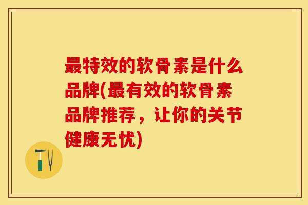 最特效的软骨素是什么品牌(最有效的软骨素品牌推荐，让你的关节健康无忧)