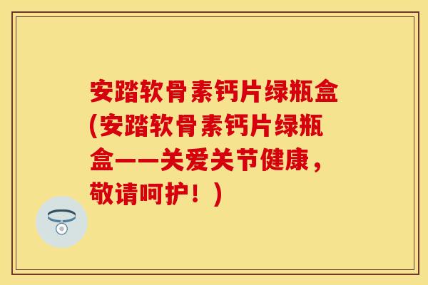 安踏软骨素钙片绿瓶盒(安踏软骨素钙片绿瓶盒——关爱关节健康，敬请呵护！)