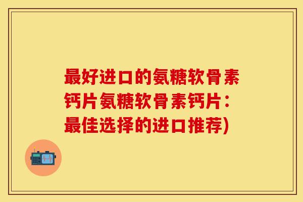 最好进口的氨糖软骨素钙片氨糖软骨素钙片：最佳选择的进口推荐)